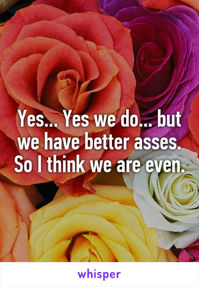 Yes... Yes we do... but we have better asses. So I think we are even.