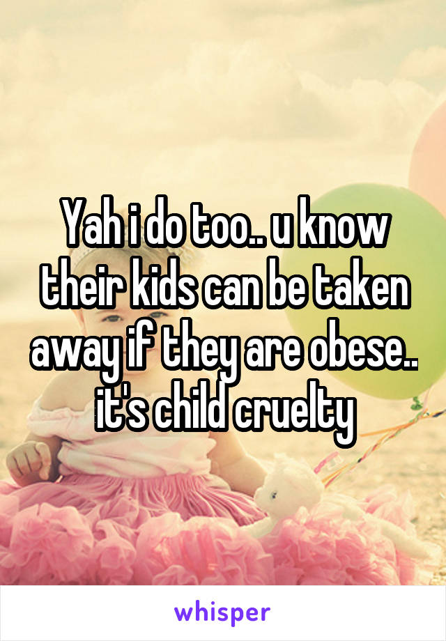 Yah i do too.. u know their kids can be taken away if they are obese.. it's child cruelty