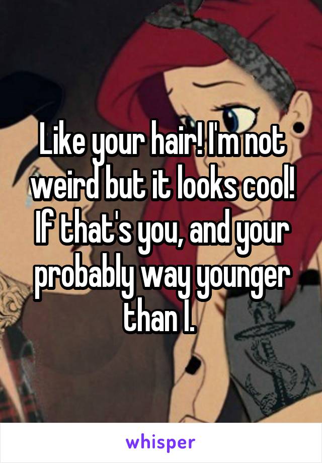 Like your hair! I'm not weird but it looks cool! If that's you, and your probably way younger than I. 