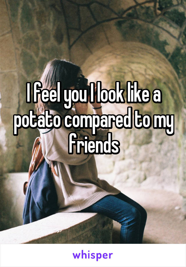 I feel you I look like a potato compared to my friends
