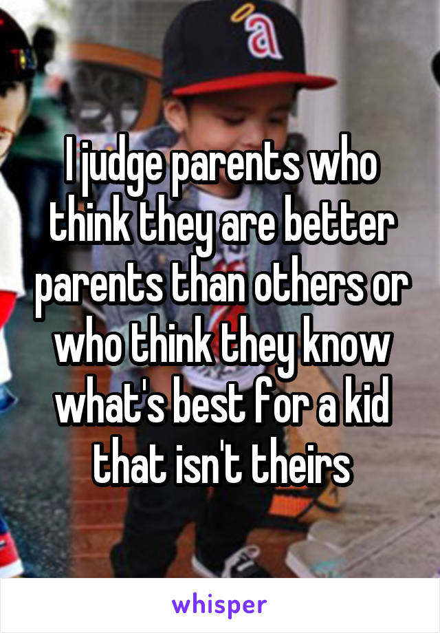 I judge parents who think they are better parents than others or who think they know what's best for a kid that isn't theirs