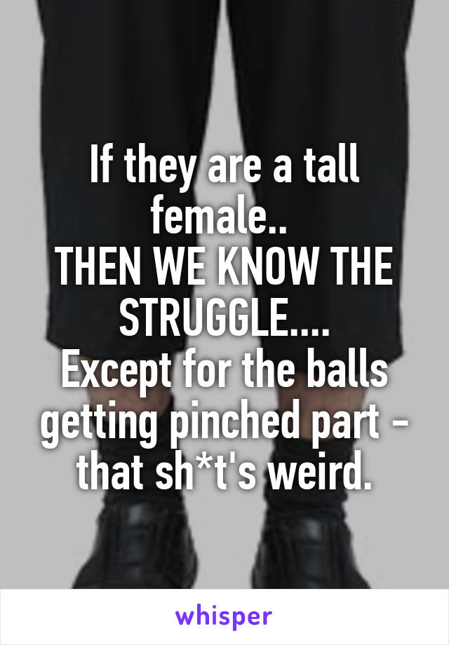 If they are a tall female.. 
THEN WE KNOW THE STRUGGLE....
Except for the balls getting pinched part - that sh*t's weird.