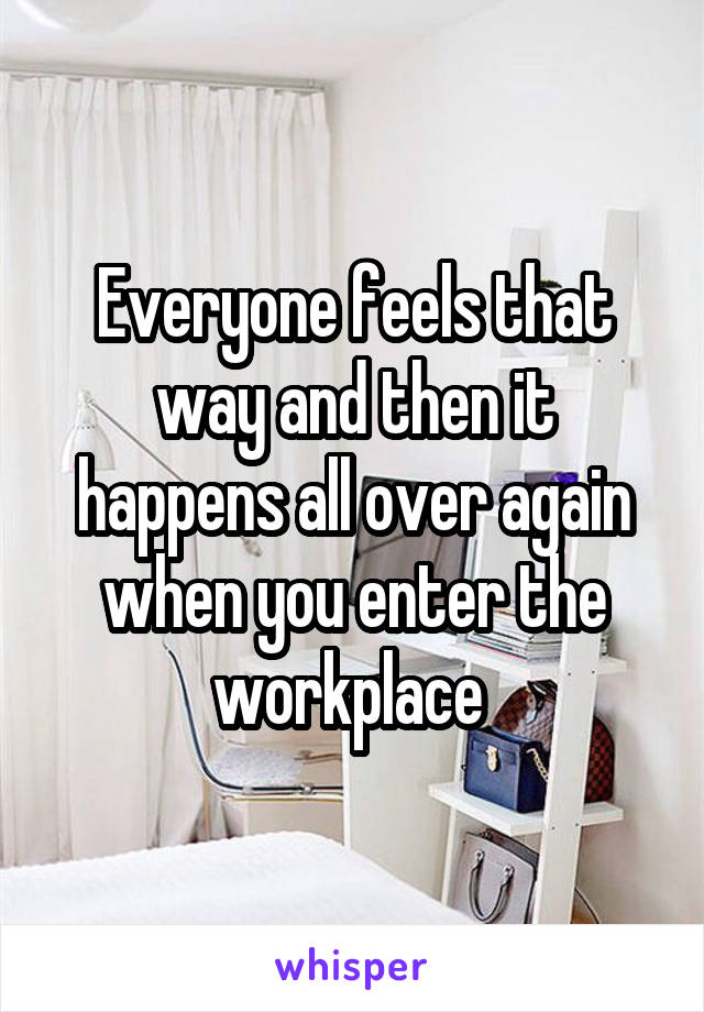 Everyone feels that way and then it happens all over again when you enter the workplace 