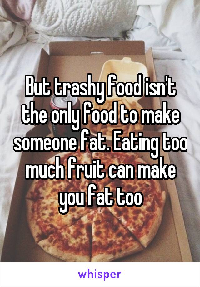 But trashy food isn't the only food to make someone fat. Eating too much fruit can make you fat too