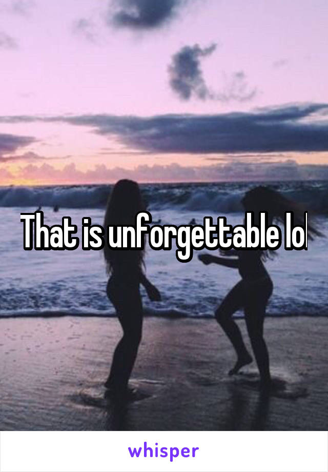 That is unforgettable lol
