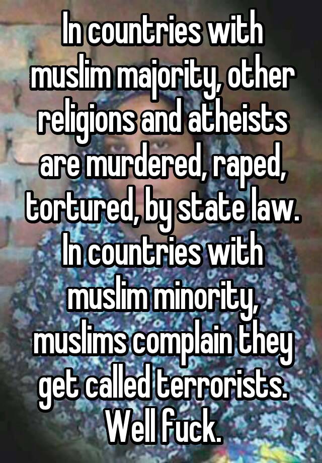 In countries with muslim majority, other religions and atheists are murdered, raped, tortured, by state law. In countries with muslim minority, muslims complain they get called terrorists. Well fuck.