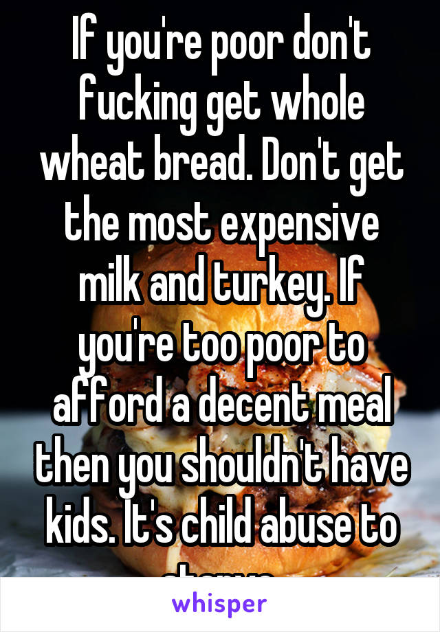 If you're poor don't fucking get whole wheat bread. Don't get the most expensive milk and turkey. If you're too poor to afford a decent meal then you shouldn't have kids. It's child abuse to starve 