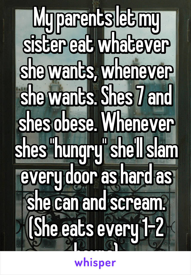 My parents let my sister eat whatever she wants, whenever she wants. Shes 7 and shes obese. Whenever shes "hungry" she'll slam every door as hard as she can and scream. (She eats every 1-2 hours)