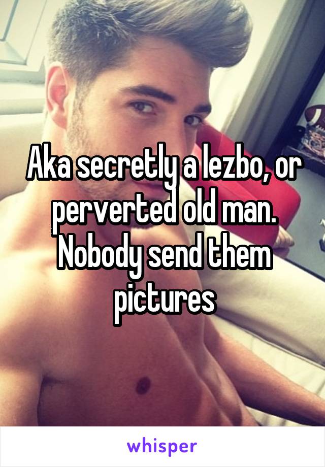 Aka secretly a lezbo, or perverted old man. Nobody send them pictures