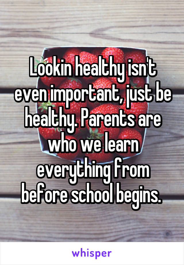 Lookin healthy isn't even important, just be healthy. Parents are who we learn everything from before school begins. 