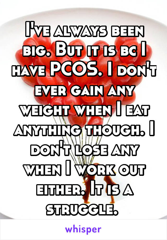 I've always been big. But it is bc I have PCOS. I don't ever gain any weight when I eat anything though. I don't lose any when I work out either. It is a struggle. 