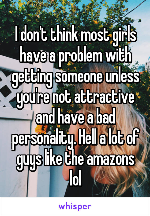 I don't think most girls have a problem with getting someone unless you're not attractive and have a bad personality. Hell a lot of guys like the amazons lol