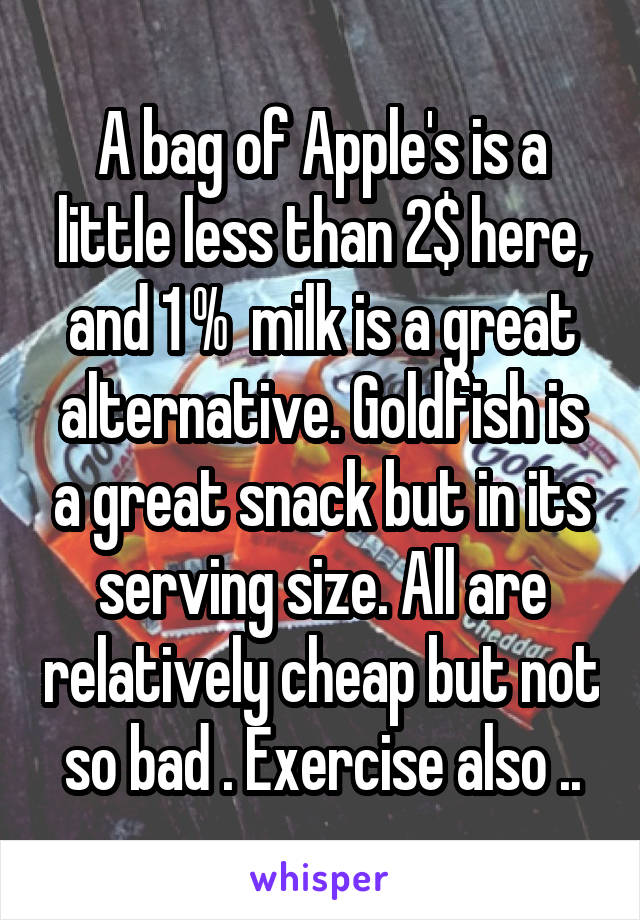A bag of Apple's is a little less than 2$ here, and 1 %  milk is a great alternative. Goldfish is a great snack but in its serving size. All are relatively cheap but not so bad . Exercise also ..
