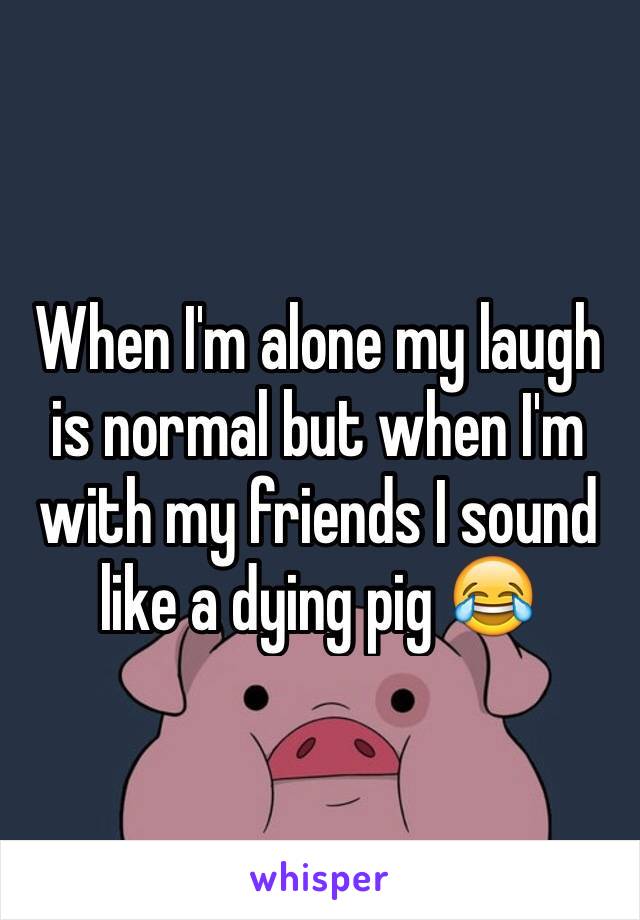 When I'm alone my laugh is normal but when I'm with my friends I sound like a dying pig 😂
