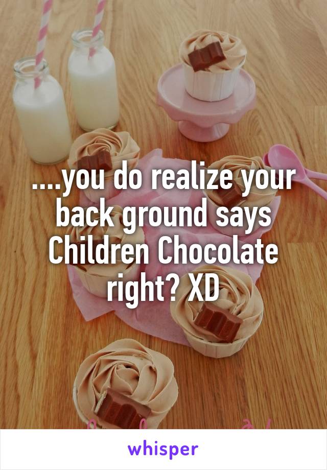 ....you do realize your back ground says Children Chocolate right? XD