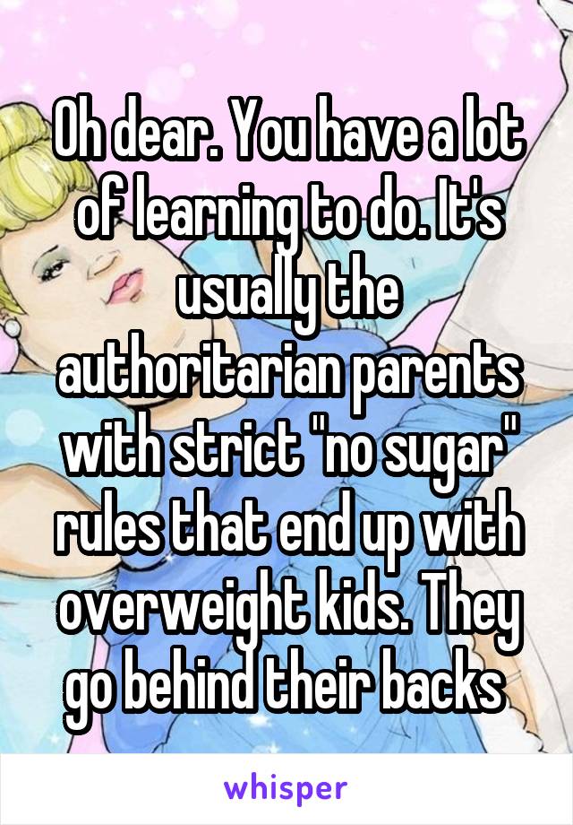 Oh dear. You have a lot of learning to do. It's usually the authoritarian parents with strict "no sugar" rules that end up with overweight kids. They go behind their backs 