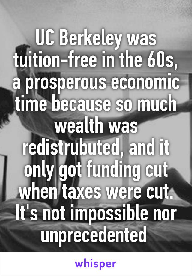 UC Berkeley was tuition-free in the 60s, a prosperous economic time because so much wealth was redistrubuted, and it only got funding cut when taxes were cut. It's not impossible nor unprecedented 