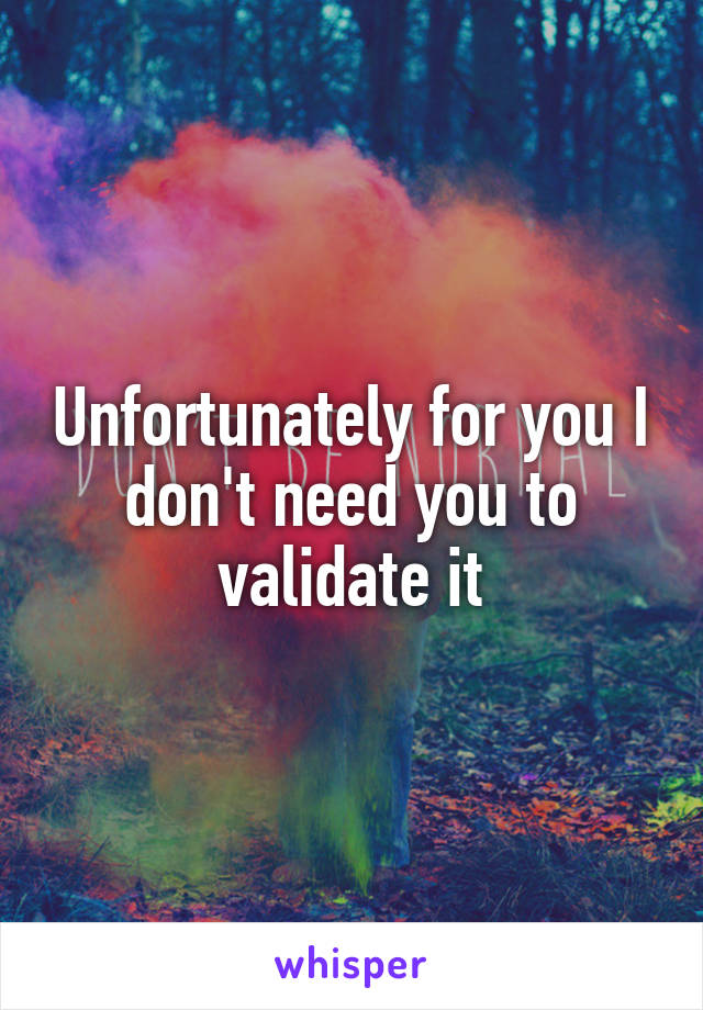 Unfortunately for you I don't need you to validate it