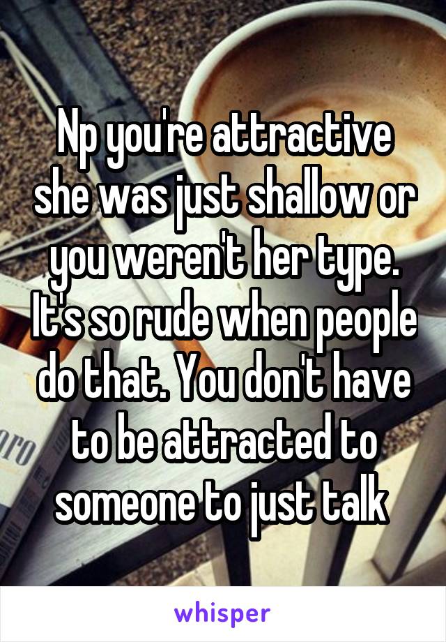 Np you're attractive she was just shallow or you weren't her type. It's so rude when people do that. You don't have to be attracted to someone to just talk 