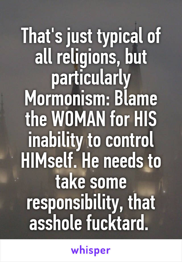 That's just typical of all religions, but particularly Mormonism: Blame the WOMAN for HIS inability to control HIMself. He needs to take some responsibility, that asshole fucktard. 