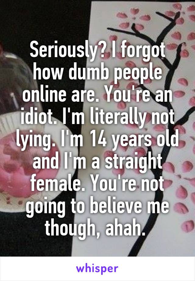 Seriously? I forgot how dumb people online are. You're an idiot. I'm literally not lying. I'm 14 years old and I'm a straight female. You're not going to believe me though, ahah. 