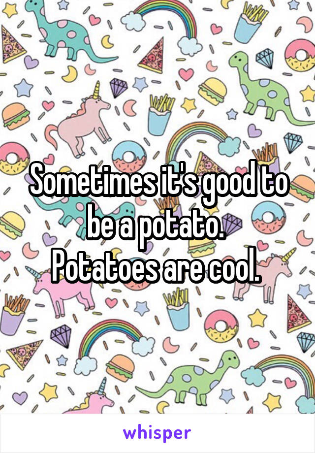 Sometimes it's good to be a potato. 
Potatoes are cool. 