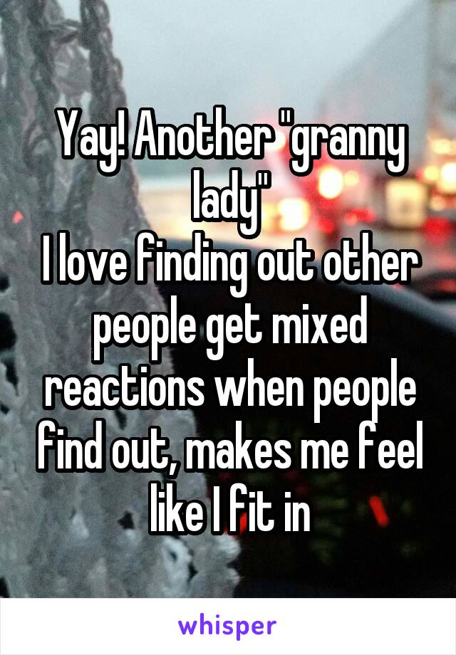 Yay! Another "granny lady"
I love finding out other people get mixed reactions when people find out, makes me feel like I fit in