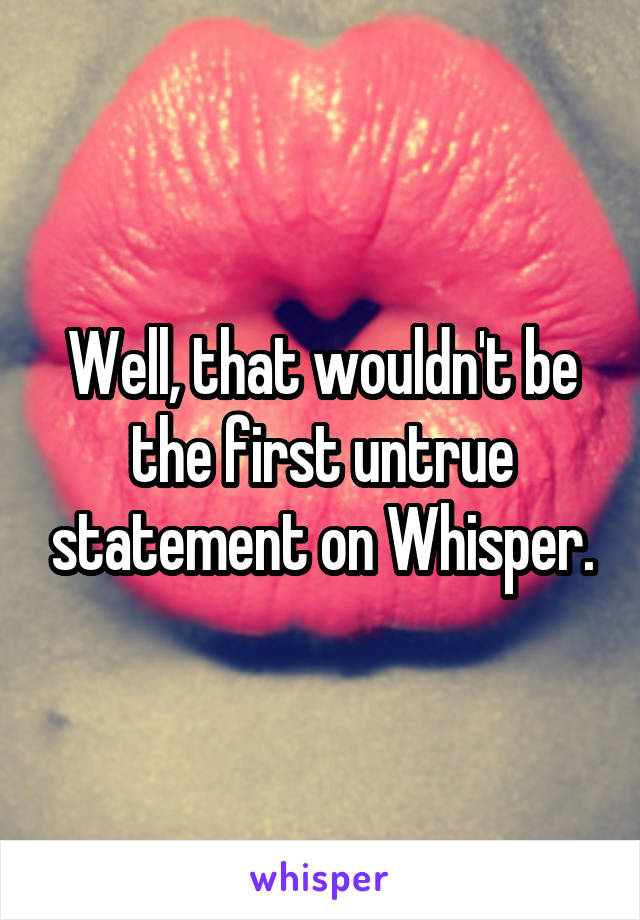 Well, that wouldn't be the first untrue statement on Whisper.