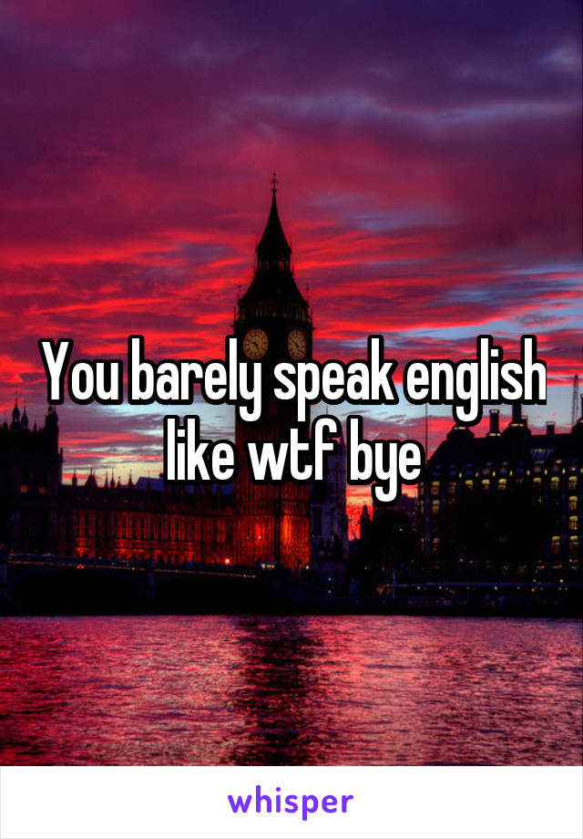 You barely speak english like wtf bye