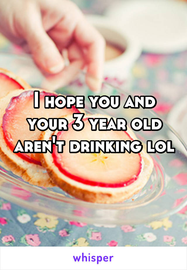 I hope you and your 3 year old aren't drinking lol 