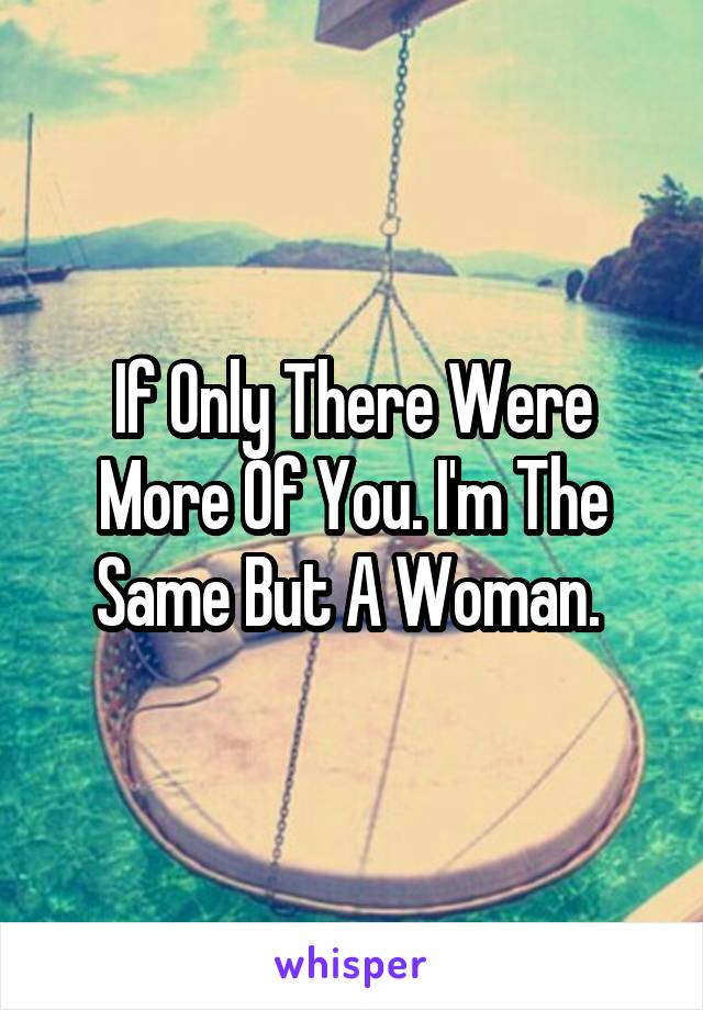 If Only There Were More Of You. I'm The Same But A Woman. 