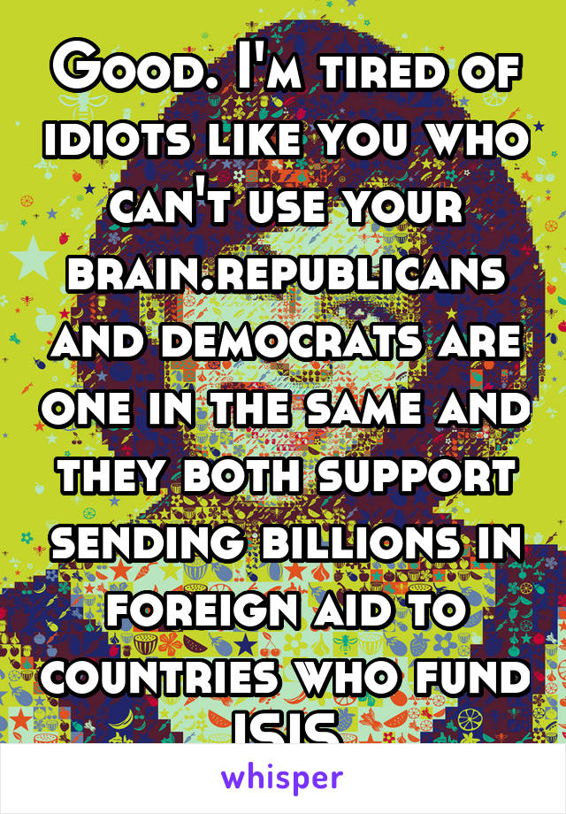 Good. I'm tired of idiots like you who can't use your brain.republicans and democrats are one in the same and they both support sending billions in foreign aid to countries who fund ISIS
