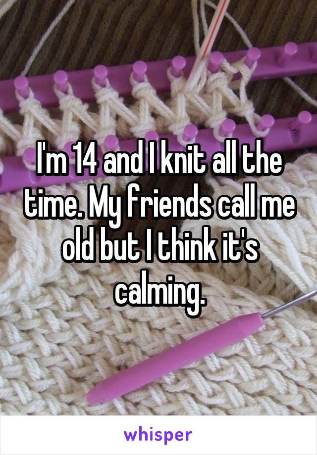 I'm 14 and I knit all the time. My friends call me old but I think it's calming.