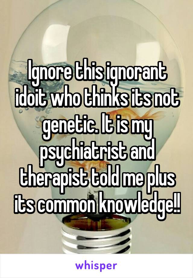 Ignore this ignorant idoit who thinks its not genetic. It is my psychiatrist and therapist told me plus its common knowledge!!
