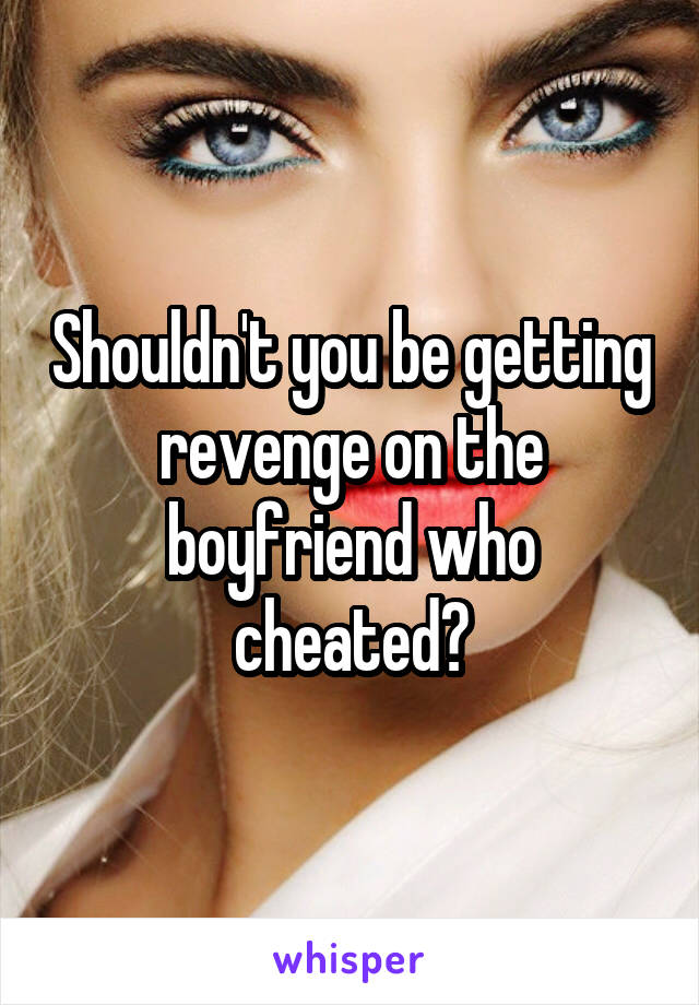 Shouldn't you be getting revenge on the boyfriend who cheated?