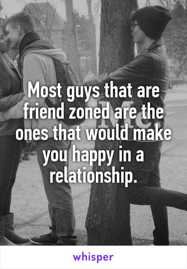 Most guys that are friend zoned are the ones that would make you happy in a relationship.