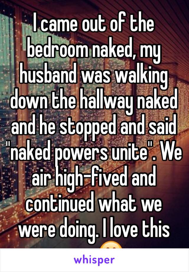 I came out of the bedroom naked, my husband was walking down the hallway naked and he stopped and said "naked powers unite". We air high-fived and continued what we were doing. I love this man 😍