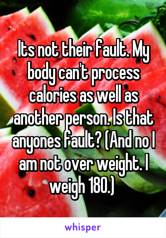Its not their fault. My body can't process calories as well as another person. Is that anyones fault? (And no I am not over weight. I weigh 180.) 