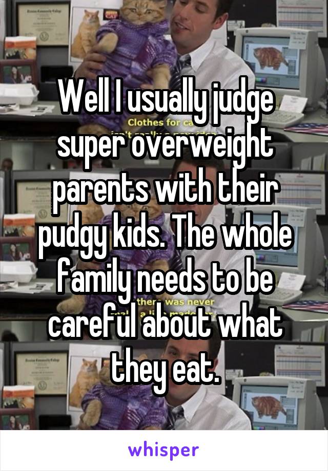 Well I usually judge super overweight parents with their pudgy kids. The whole family needs to be careful about what they eat.