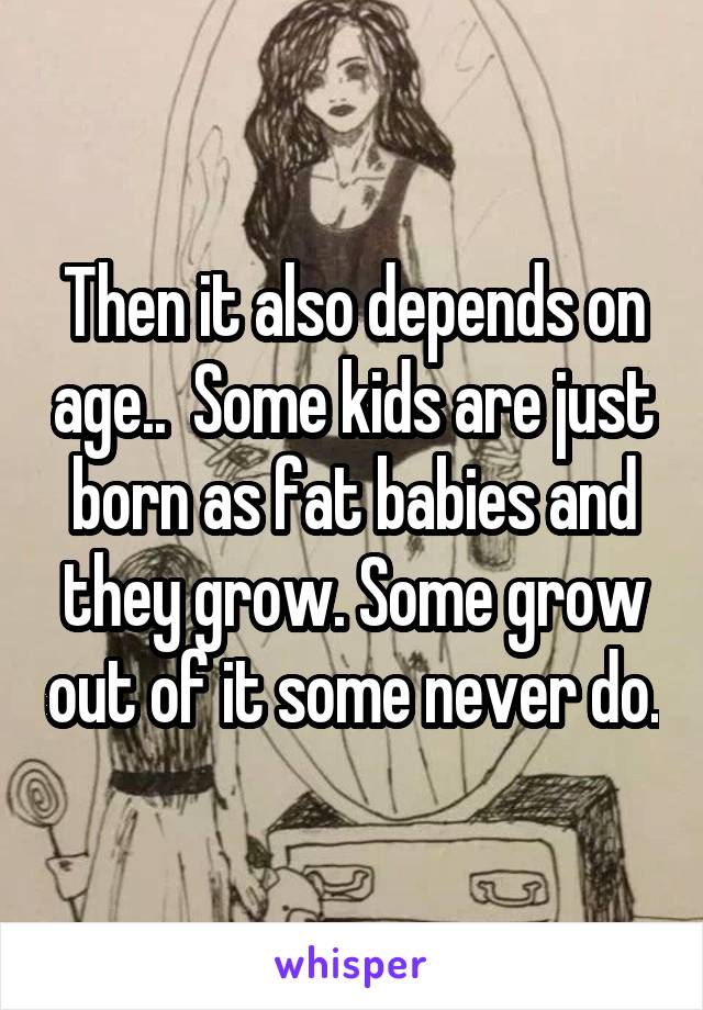Then it also depends on age..  Some kids are just born as fat babies and they grow. Some grow out of it some never do.