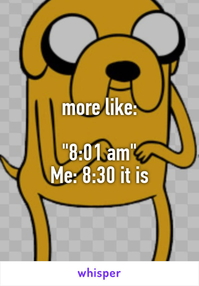 more like:

"8:01 am"
Me: 8:30 it is