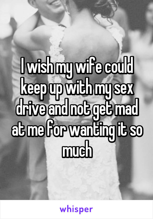 I wish my wife could keep up with my sex drive and not get mad at me for wanting it so much