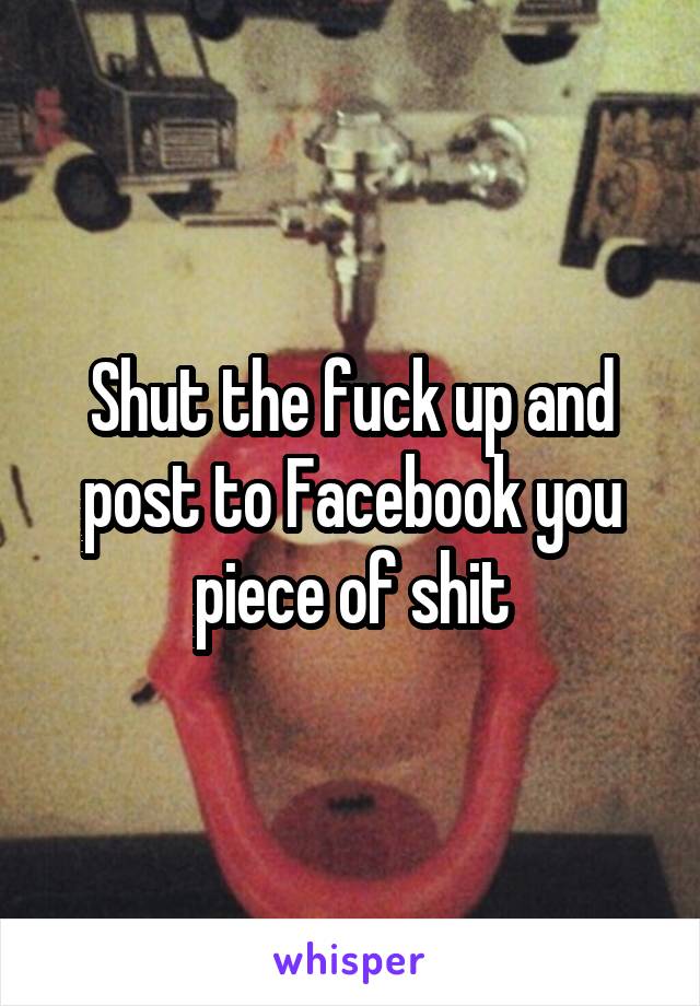 Shut the fuck up and post to Facebook you piece of shit