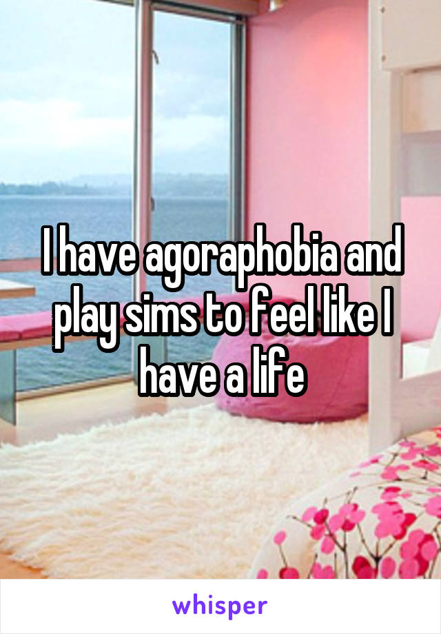 I have agoraphobia and play sims to feel like I have a life