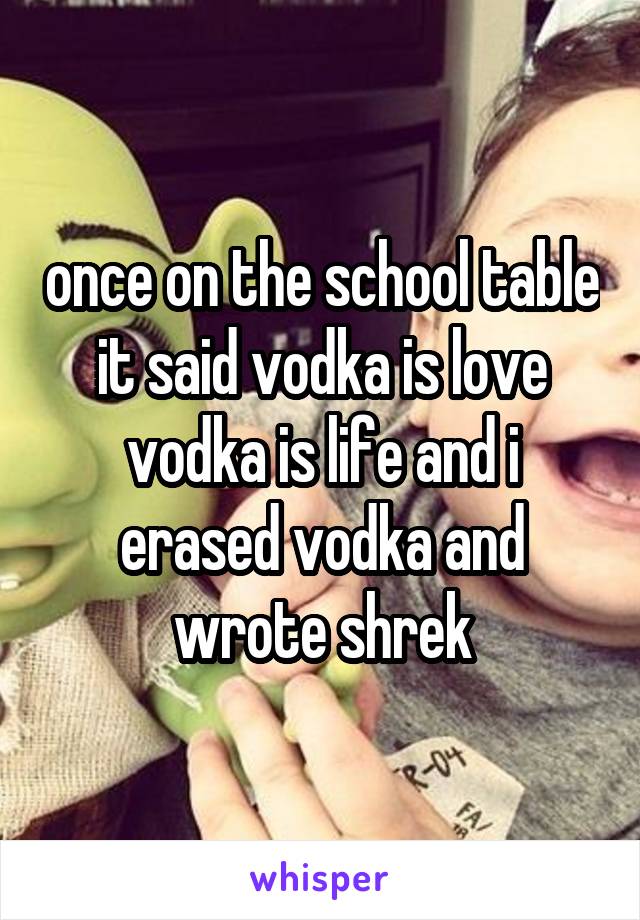 once on the school table it said vodka is love vodka is life and i erased vodka and wrote shrek