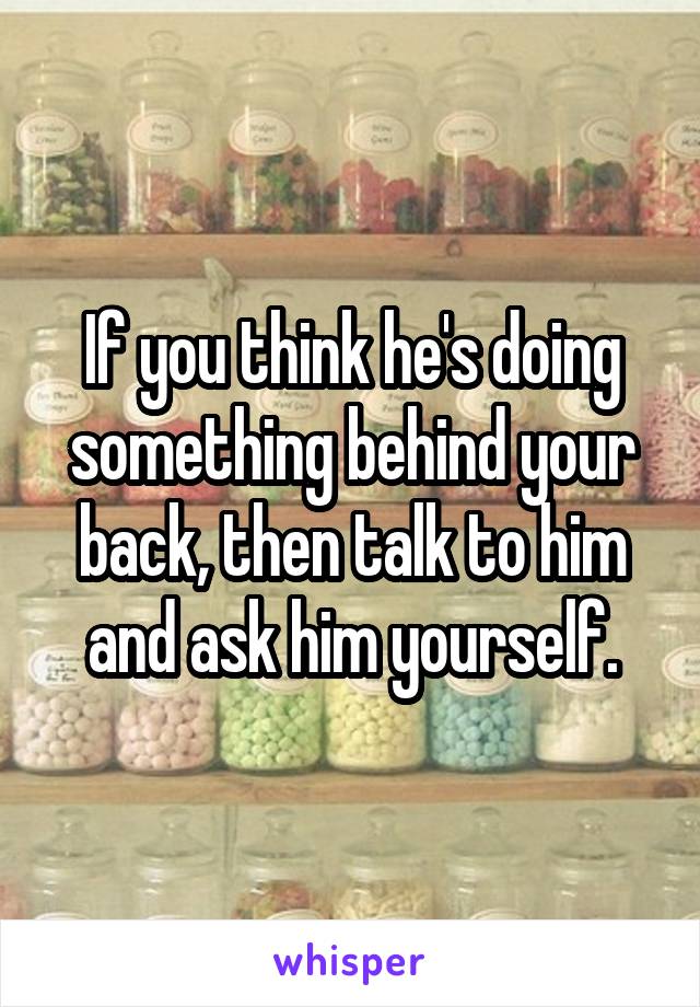 If you think he's doing something behind your back, then talk to him and ask him yourself.