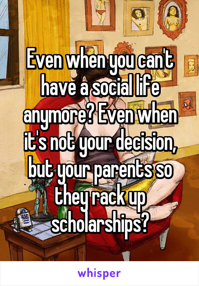 Even when you can't have a social life anymore? Even when it's not your decision, but your parents so they rack up scholarships?