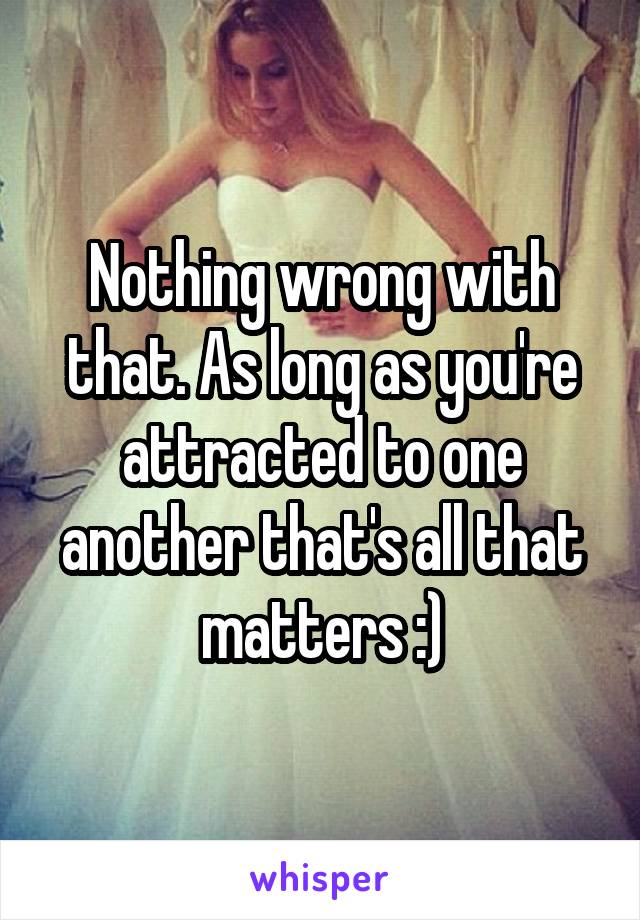 Nothing wrong with that. As long as you're attracted to one another that's all that matters :)