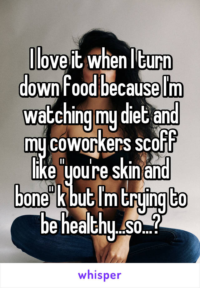 I love it when I turn down food because I'm watching my diet and my coworkers scoff like "you're skin and bone" k but I'm trying to be healthy...so...?