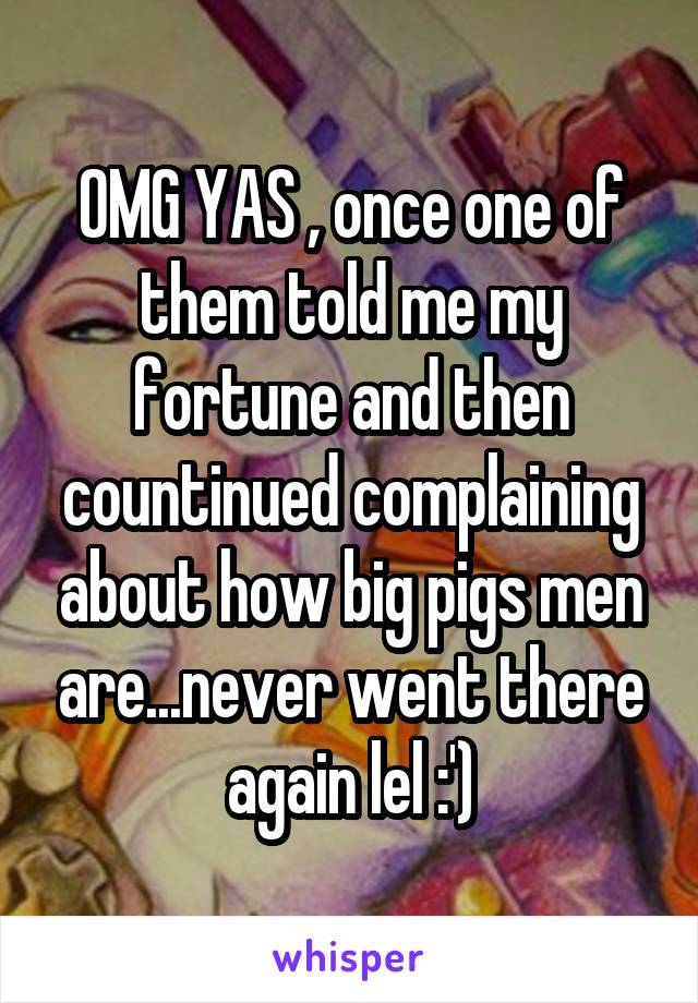 OMG YAS , once one of them told me my fortune and then countinued complaining about how big pigs men are...never went there again lel :')